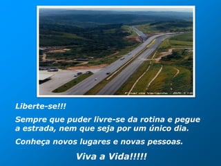 Liberte-se!!!
Sempre que puder livre-se da rotina e pegue
a estrada, nem que seja por um único dia.
Conheça novos lugares e novas pessoas.

                Viva a Vida!!!!!
 