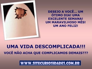 DESEJO A VOCÊ... UM
                      ÓTIMO DIA! UMA
                    EXCELENTE SEMANA!
                   UM MARAVILHOSO MÊS!
                       UM ANO FELIZ!




 UMA VIDA DESCOMPLICADA!!!
VOCÊ NÃO ACHA QUE COMPLICAMOS DEMAIS???


       www.sitecuriosidades.com.br
 
