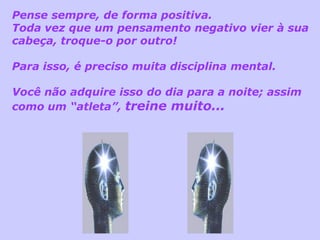 Pense sempre, de forma positiva.
Toda vez que um pensamento negativo vier à sua
cabeça, troque-o por outro!

Para isso, é preciso muita disciplina mental.

Você não adquire isso do dia para a noite; assim
como um “atleta”, treine muito...
 