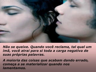 Não se queixe. Quando você reclama, tal qual um
ímã, você atrai para si toda a carga negativa de
suas próprias palavras.
A maioria das coisas que acabam dando errado,
começa a se materializar quando nos
lamentamos.
 