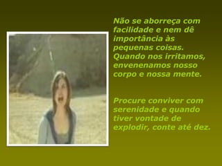 Não se aborreça com
facilidade e nem dê
importância às
pequenas coisas.
Quando nos irritamos,
envenenamos nosso
corpo e nossa mente.


Procure conviver com
serenidade e quando
tiver vontade de
explodir, conte até dez.
 