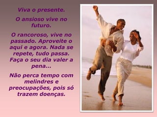 Viva o presente.
  O ansioso vive no
       futuro.
O rancoroso, vive no
passado. Aproveite o
aqui e agora. Nada se
 repete, tudo passa.
Faça o seu dia valer a
        pena...
Não perca tempo com
      melindres e
preocupações, pois só
   trazem doenças.
 