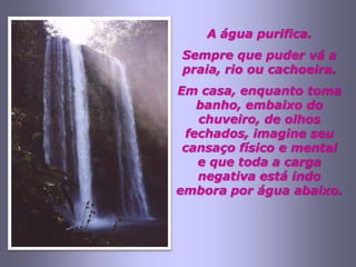 A água purifica.
Sempre que puder vá a
praia, rio ou cachoeira.
Em casa, enquanto toma
   banho, embaixo do
   chuveiro, de olhos
 fechados, imagine seu
 cansaço físico e mental
   e que toda a carga
   negativa está indo
embora por água abaixo.
 