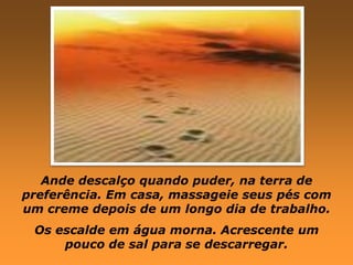 Ande descalço quando puder, na terra de
preferência. Em casa, massageie seus pés com
um creme depois de um longo dia de trabalho.
 Os escalde em água morna. Acrescente um
     pouco de sal para se descarregar.
 