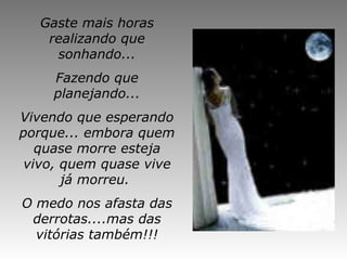 Gaste mais horas realizando que sonhando... Fazendo que planejando... Vivendo que esperando porque...  embora quem quase morre esteja vivo, quem quase vive já morreu.  O medo nos afasta das derrotas....mas das vitórias também!!! 