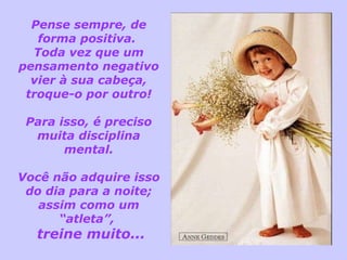 Pense sempre, de forma positiva.  Toda vez que um pensamento negativo vier à sua cabeça, troque-o por outro! Para isso, é preciso muita disciplina mental. Você não adquire isso do dia para a noite; assim como um “atleta”,  treine muito... 