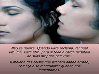 Não se queixe. Quando você reclama, tal qual um ímã, você atrai para si toda a carga negativa de suas próprias palavras.  A maioria das coisas que acabam dando errado, começa a se materializar quando nos lamentamos. 