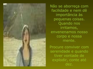 Não se aborreça com facilidade e nem dê importância às pequenas coisas. Quando nos irritamos, envenenamos nosso corpo e nossa mente. Procure conviver com serenidade e quando tiver vontade de explodir, conte até dez. 