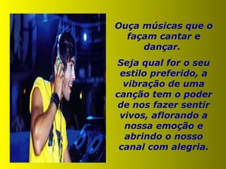 Ouça músicas que o façam cantar e dançar.  Seja qual for o seu estilo preferido, a vibração de uma canção tem o poder de nos fazer sentir vivos, aflorando a nossa emoção e abrindo o nosso canal com alegria. 