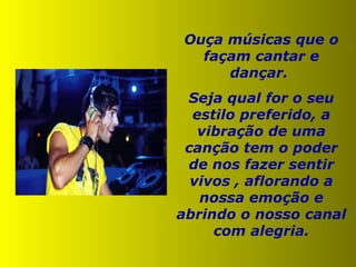 Ouça músicas que o façam cantar e dançar.  Seja qual for o seu estilo preferido, a vibração de uma canção tem o poder de nos fazer sentir vivos , aflorando a nossa emoção e abrindo o nosso canal com alegria. 