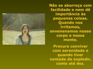 Não se aborreça com facilidade e nem dê importância às pequenas coisas. Quando nos irritamos, envenenamos nosso corpo e nossa mente. Procure conviver com serenidade e quando tiver vontade de explodir, conte até dez. 