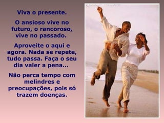 Viva o presente. O ansioso vive no futuro, o rancoroso, vive no passado.  Aproveite o aqui e agora. Nada se repete, tudo passa. Faça o seu dia valer a pena...  Não perca tempo com melindres e preocupações, pois só trazem doenças. 