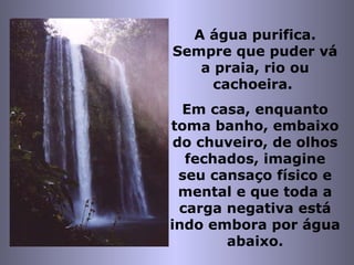 A água purifica. Sempre que puder vá a praia, rio ou cachoeira.  Em casa, enquanto toma banho, embaixo do chuveiro, de olhos fechados, imagine seu cansaço físico e mental e que toda a carga negativa está indo embora por água abaixo. 