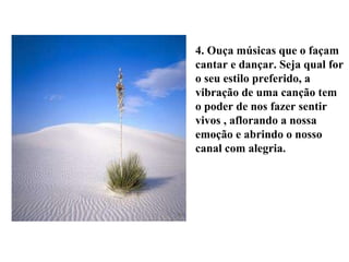 4. Ouça músicas que o façam cantar e dançar. Seja qual for o seu estilo preferido, a vibração de uma canção tem o poder de nos fazer sentir vivos , aflorando a nossa emoção e abrindo o nosso canal com alegria. 