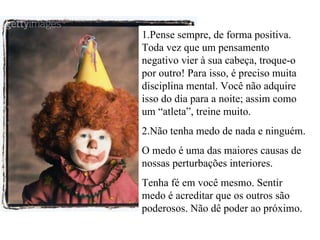 1.Pense sempre, de forma positiva. Toda vez que um pensamento negativo vier à sua cabeça, troque-o por outro! Para isso, é preciso muita disciplina mental. Você não adquire isso do dia para a noite; assim como um “atleta”, treine muito. 2.Não tenha medo de nada e ninguém. O medo é uma das maiores causas de nossas perturbações interiores. Tenha fé em você mesmo. Sentir medo é acreditar que os outros são poderosos. Não dê poder ao próximo. 