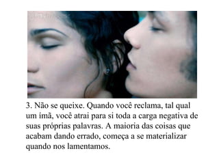 3. Não se queixe. Quando você reclama, tal qual um ímã, você atrai para si toda a carga negativa de suas próprias palavras. A maioria das coisas que acabam dando errado, começa a se materializar quando nos lamentamos. 