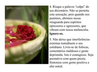 4. Risque a palavra “culpa” do seu dicionário. Não se permita esta sensação, pois quando nos punimos, abrimos nossa retaguarda para espíritos opressores e agressores, que vibram com nossa melancolia.  Ignore-os. 5. Não deixe que interferências externas tumultuem o seu cotidiano. Livre-se de fofocas, comentários maldosos e gente deprimida. Isto é contagioso. Seja prestativo com quem presta. Sintonize com gente positiva e alto astral. 