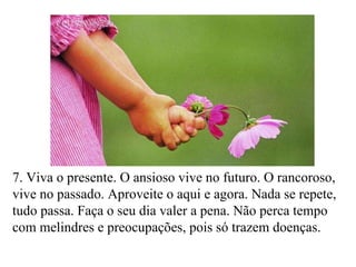 7. Viva o presente. O ansioso vive no futuro. O rancoroso, vive no passado. Aproveite o aqui e agora. Nada se repete, tudo passa. Faça o seu dia valer a pena. Não perca tempo com melindres e preocupações, pois só trazem doenças. 