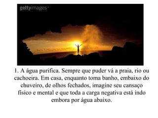 1. A água purifica. Sempre que puder vá a praia, rio ou cachoeira. Em casa, enquanto toma banho, embaixo do chuveiro, de olhos fechados, imagine seu cansaço físico e mental e que toda a carga negativa está indo embora por água abaixo. 