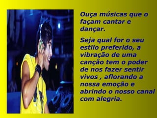 Ouça músicas que o façam cantar e dançar.  Seja qual for o seu estilo preferido, a vibração de uma canção tem o poder de nos fazer sentir vivos , aflorando a nossa emoção e abrindo o nosso canal com alegria. 
