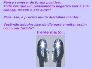 Pense sempre, de forma positiva.  Toda vez que um pensamento negativo vier à sua cabeça, troque-o por outro! Para isso, é preciso muita disciplina mental. Você não adquire isso do dia para a noite; assim como um “atleta”,  treine muito... 