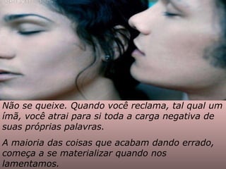 Não se queixe. Quando você reclama, tal qual um ímã, você atrai para si toda a carga negativa de suas próprias palavras.  A maioria das coisas que acabam dando errado, começa a se materializar quando nos lamentamos. 