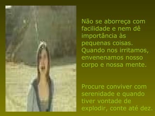 Não se aborreça com facilidade e nem dê importância às pequenas coisas. Quando nos irritamos, envenenamos nosso corpo e nossa mente. Procure conviver com serenidade e quando tiver vontade de explodir, conte até dez. 