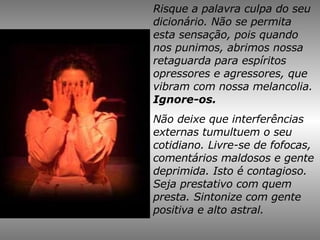 Risque a palavra culpa do seu dicionário. Não se permita esta sensação, pois quando nos punimos, abrimos nossa retaguarda para espíritos opressores e agressores, que vibram com nossa melancolia.  Ignore-os. Não deixe que interferências externas tumultuem o seu cotidiano. Livre-se de fofocas, comentários maldosos e gente deprimida. Isto é contagioso. Seja prestativo com quem presta. Sintonize com gente positiva e alto astral. 