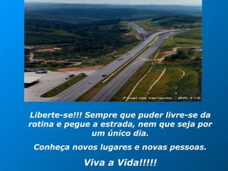 Liberte-se!!! Sempre que puder livre-se da
rotina e pegue a estrada, nem que seja por
um único dia.
Conheça novos lugares e novas pessoas.
Viva a Vida!!!!!
 