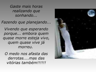Gaste mais horas
realizando que
sonhando...
Fazendo que planejando...
Vivendo que esperando
porque... embora quem
quase morre esteja vivo,
quem quase vive já
morreu.
O medo nos afasta das
derrotas....mas das
vitórias também!!!!!!
 