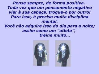 Pense sempre, de forma positiva.
Toda vez que um pensamento negativo
vier à sua cabeça, troque-o por outro!
Para isso, é preciso muita disciplina
mental.
Você não adquire isso do dia para a noite;
assim como um “atleta”,
treine muito...
 