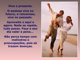 Viva o presente.
O ansioso vive no
futuro, o rancoroso,
vive no passado.
Aproveite o aqui e
agora. Nada se repete,
tudo passa. Faça o seu
dia valer a pena...
Não perca tempo com
melindres e
preocupações, pois só
trazem doenças.
 