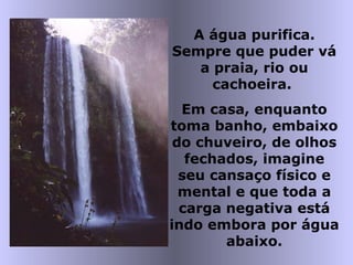 A água purifica.
Sempre que puder vá
a praia, rio ou
cachoeira.
Em casa, enquanto
toma banho, embaixo
do chuveiro, de olhos
fechados, imagine
seu cansaço físico e
mental e que toda a
carga negativa está
indo embora por água
abaixo.
 