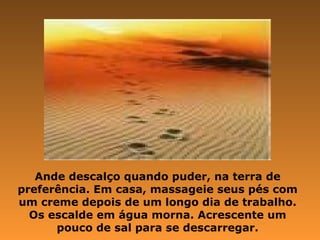 Ande descalço quando puder, na terra de
preferência. Em casa, massageie seus pés com
um creme depois de um longo dia de trabalho.
Os escalde em água morna. Acrescente um
pouco de sal para se descarregar.
 
