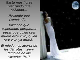 Gasta más horas realizando que soñando... Haciendo que planeando... Viviendo que esperando, porque...a pesar  que quien casi muere esté vivo, quien casi vive ya murió.  El miedo nos aparta de las derrotas....pero también de las victorias !!!!!! 