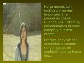 No te enojes con facilidad y no des importancia  a pequeñas cosas. Cuando nos irritamos, envenenamos nuestro cuerpo y nuestra mente. Procura convivir con serenidad y cuando tengas ganas de explotar, cuenta hasta diez. 