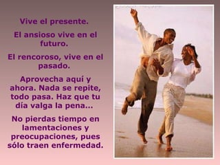 Vive el presente.  El ansioso vive en el futuro.  El rencoroso, vive en el pasado.  Aprovecha aquí y ahora. Nada se repite, todo pasa. Haz que tu día valga la pena...  No pierdas tiempo en lamentaciones y preocupaciones, pues sólo traen enfermedad. 