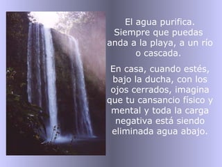 El agua purifica. Siempre que puedas  anda a la playa, a un río o cascada.  En casa, cuando estés, bajo la ducha, con los ojos cerrados, imagina que tu cansancio físico y mental y toda la carga negativa está siendo eliminada agua abajo. 