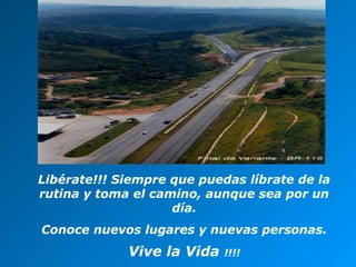 Libérate!!! Siempre que puedas líbrate de la
rutina y toma el camino, aunque sea por un
día.
Conoce nuevos lugares y nuevas personas.

Vive la Vida

!!!!

 
