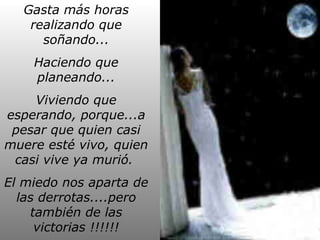 Gasta más horas
realizando que
soñando...
Haciendo que
planeando...
Viviendo que
esperando, porque...a
pesar que quien casi
muere esté vivo, quien
casi vive ya murió.
El miedo nos aparta de
las derrotas....pero
también de las
victorias !!!!!!

 