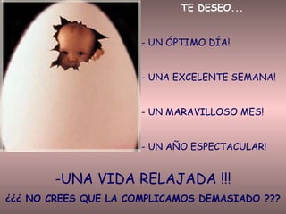 TE DESEO...
- UN ÓPTIMO DÍA!
- UNA EXCELENTE SEMANA!
- UN MARAVILLOSO MES!
- UN AÑO ESPECTACULAR!

-UNA VIDA RELAJADA !!!
¿¿¿ NO CREES QUE LA COMPLICAMOS DEMASIADO ???

 