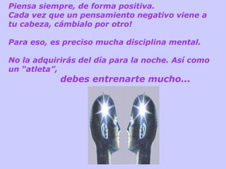 Piensa siempre, de forma positiva.
Cada vez que un pensamiento negativo viene a
tu cabeza, cámbialo por otro!
Para eso, es preciso mucha disciplina mental.
No la adquirirás del día para la noche. Así como
un “atleta”,

debes entrenarte mucho...

 