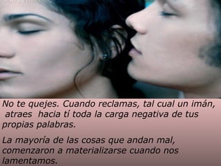 No te quejes. Cuando reclamas, tal cual un imán,
atraes hacia tí toda la carga negativa de tus
propias palabras.
La mayoría de las cosas que andan mal,
comenzaron a materializarse cuando nos
lamentamos.

 