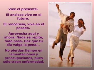 Vive el presente.
El ansioso vive en el
futuro.
El rencoroso, vive en el
pasado.
Aprovecha aquí y
ahora. Nada se repite,
todo pasa. Haz que tu
día valga la pena...
No pierdas tiempo en
lamentaciones y
preocupaciones, pues
sólo traen enfermedad.

 