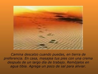 Camina descalzo cuando puedas, en tierra de
preferencia. En casa, masajea tus pies con una crema
después de un largo día de trabajo. Remójalos en
agua tibia. Agrega un poco de sal para aliviar.

 