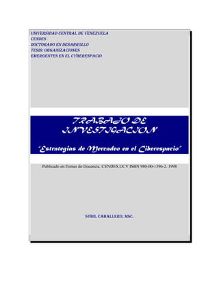 UNIVERSIDAD CENTRAL DE VENEZUELA
CENDES
DOCTORADO EN DESARROLLO
TESIS: ORGANIZACIONES
EMERGENTES EN EL CYBERESPACIO
TRABAJO DE
INVESTIGACION
“Estrategias de Mercadeo en el Ciberespacio”
Publicado en:Temas de Docencia. CENDES.UCV ISBN 980-00-1396-2. 1998
SYBIL CABALLERO, MSC.
 