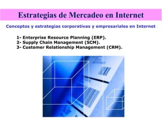 Estrategias de Mercadeo en Internet
Conceptos y estrategias corporativas y empresariales en Internet

    1- Enterprise Resource Planning (ERP).
    2- Supply Chain Management (SCM).
    3- Customer Relationship Management (CRM).
 