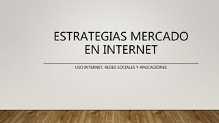 ESTRATEGIAS MERCADO
EN INTERNET
USO INTERNET, REDES SOCIALES Y APLICACIONES
 