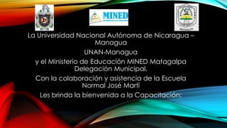 La Universidad Nacional Autónoma de Nicaragua –
Managua
UNAN-Managua
y el Ministerio de Educación MINED Matagalpa
Delegación Municipal.
Con la colaboración y asistencia de la Escuela
Normal José Martí
Les brinda la bienvenida a la Capacitación:
 