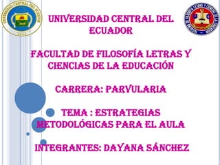 UNIVERSIDAD CENTRAL DEL
           ECUADOR

FACULTAD DE FILOSOFÍA LETRAS Y
   CIENCIAS DE LA EDUCACIÓN

    CARRERA: PARVULARIA

     TEMA : ESTRATEGIAS
 METODOLÓGICAS PARA EL AULA

INTEGRANTES: Dayana Sánchez
 